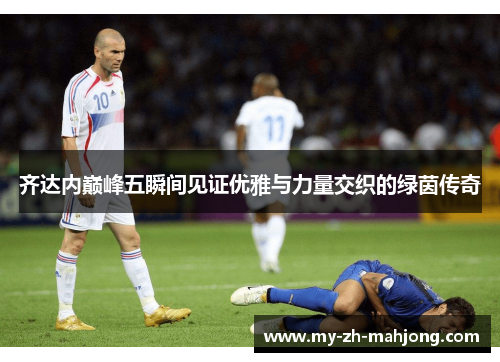 齐达内巅峰五瞬间见证优雅与力量交织的绿茵传奇