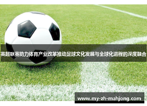 英超联赛助力体育产业改革推动足球文化发展与全球化进程的深度融合 英超联赛助力体育产业改革推动足球文化发展与全球化进程的深度融合