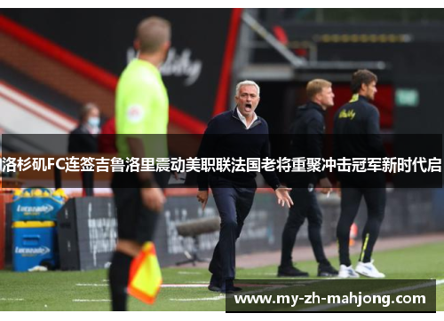 洛杉矶FC连签吉鲁洛里震动美职联法国老将重聚冲击冠军新时代启