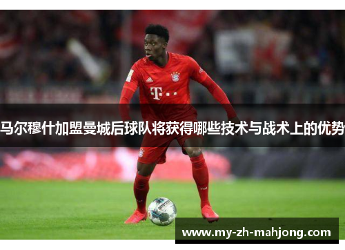 马尔穆什加盟曼城后球队将获得哪些技术与战术上的优势